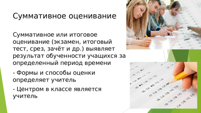 Суммативное оценивание   Суммативное или итоговое оценивание (экзамен, итоговый тест, срез, зачёт и др.) выявляет результат обученности учащихся за определенный период времени - Формы и способы оценки определяет учитель - Центром в классе является учитель 