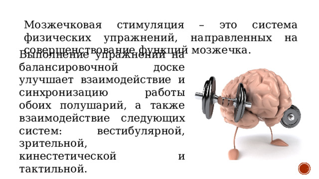 Мозжечковая стимуляция – это система физических упражнений, направленных на совершенствование функций мозжечка. Выполнение упражнений на балансировочной доске улучшает взаимодействие и синхронизацию работы обоих полушарий, а также взаимодействие следующих систем: вестибулярной, зрительной, кинестетической и тактильной. 