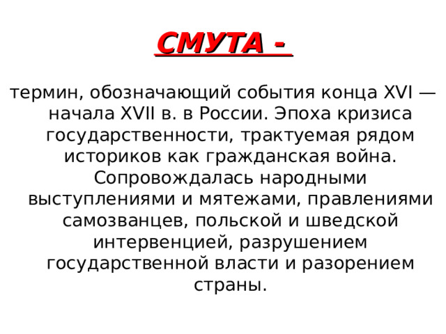 СМУТА - термин, обозначающий события конца XVI — начала XVII в. в России. Эпоха кризиса государственности, трактуемая рядом историков как гражданская война. Сопровождалась народными выступлениями и мятежами, правлениями самозванцев, польской и шведской интервенцией, разрушением государственной власти и разорением страны. 