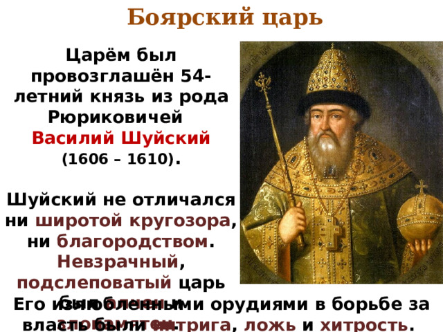 Боярский царь Царём был провозглашён 54-летний князь из рода Рюриковичей  Василий Шуйский  (1606 – 1610) .  Шуйский не отличался ни широтой кругозора , ни благородством . Невзрачный , подслеповатый царь был алчен и злопамятен . Его излюбленными орудиями в борьбе за власть были интрига , ложь и хитрость . 