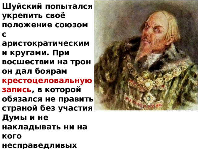 Шуйский попытался укрепить своё положение союзом с аристократическими кругами. При восшествии на трон он дал боярам крестоцеловальную запись , в которой обязался не править страной без участия Думы и не накладывать ни на кого несправедливых опал. Однако впоследствии он не раз нарушал договор. 