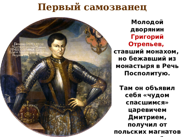 Первый самозванец Молодой дворянин Григорий Отрепьев, ставший монахом, но бежавший из монастыря в Речь Посполитую.  Там он объявил себя «чудом спасшимся» царевичем Дмитрием, получил от польских магнатов деньги и набрав небольшое войско в конце 1604 г. Вторгся в пределы Русского государства. 