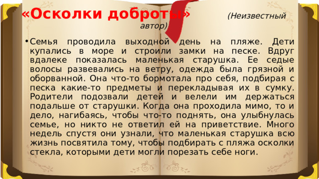 «Осколки доброты» (Неизвестный автор)   Семья проводила выходной день на пляже. Дети купались в море и строили замки на песке. Вдруг вдалеке показалась маленькая старушка. Ее седые волосы развевались на ветру, одежда была грязной и оборванной. Она что-то бормотала про себя, подбирая с песка какие-то предметы и перекладывая их в сумку. Родители подозвали детей и велели им держаться подальше от старушки. Когда она проходила мимо, то и дело, нагибаясь, чтобы что-то поднять, она улыбнулась семье, но никто не ответил ей на приветствие. Много недель спустя они узнали, что маленькая старушка всю жизнь посвятила тому, чтобы подбирать с пляжа осколки стекла, которыми дети могли порезать себе ноги. 