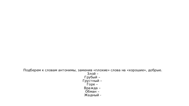 Подберем к словам антонимы, заменив «плохие» слова на «хорошие», добрые.  Злой –  Грубый –  Грустный –  Горе –  Вражда –  Обман –  Жадный -   