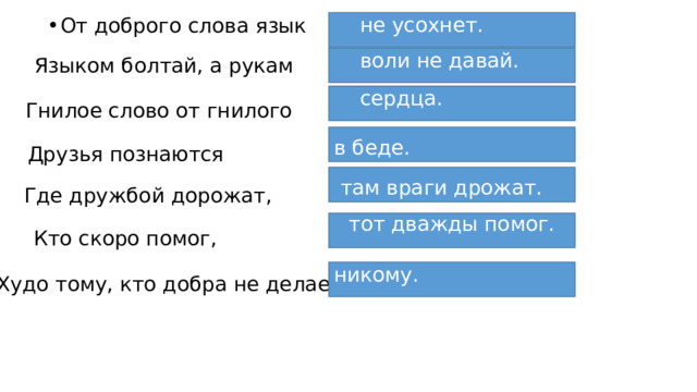 не усохнет. От доброго слова язык Языком болтай, а рукам воли не давай. сердца. Гнилое слово от гнилого в беде. Друзья познаются  там враги дрожат. Где дружбой дорожат, тот дважды помог. Кто скоро помог, никому. Худо тому, кто добра не делает 