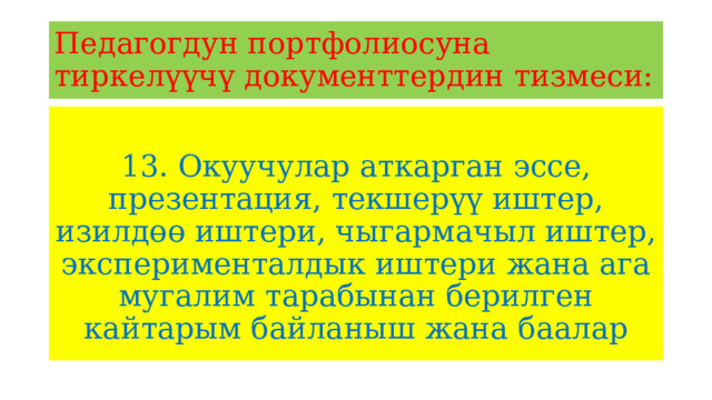 Педагогдун портфолиосуна тиркелүүчү документтердин тизмеси: 13. Окуучулар аткарган эссе, презентация, текшерүү иштер, изилдөө иштери, чыгармачыл иштер, эксперименталдык иштери жана ага мугалим тарабынан берилген кайтарым байланыш жана баалар 