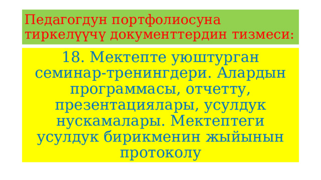 Педагогдун портфолиосуна тиркелүүчү документтердин тизмеси: 18. Мектепте уюштурган семинар-тренингдери. Алардын программасы, отчетту, презентациялары, усулдук нускамалары. Мектептеги усулдук бирикменин жыйынын протоколу 