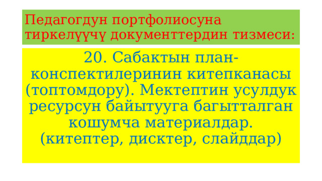 Педагогдун портфолиосуна тиркелүүчү документтердин тизмеси: 20. Сабактын план-конспектилеринин китепканасы (топтомдору). Мектептин усулдук ресурсун байытууга багытталган кошумча материалдар. (китептер, дисктер, слайддар) 