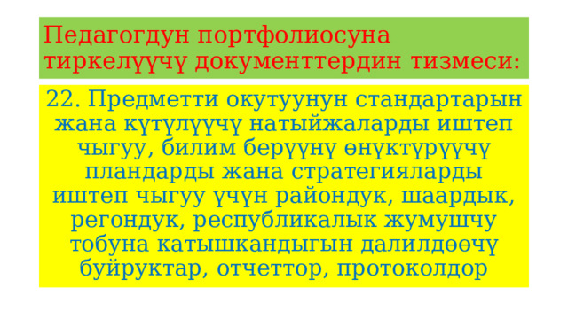 Педагогдун портфолиосуна тиркелүүчү документтердин тизмеси: 22. Предметти окутуунун стандартарын жана күтүлүүчү натыйжаларды иштеп чыгуу, билим берүүнү өнүктүрүүчү пландарды жана стратегияларды иштеп чыгуу үчүн райондук, шаардык, регондук, республикалык жумушчу тобуна катышкандыгын далилдөөчү буйруктар, отчеттор, протоколдор 