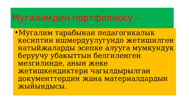 Мугалимдин портфолиосу - Мугалим тарабынан педагогикалык кесиптин ишмердуулугундо жетишилген натыйжаларды эсепке алууга мумкундук беруучу убакыттын белгиленген мезгилинде, анын жеке жетишкендиктери чагылдырылган документтердин жана материалдардын жыйындысы. 