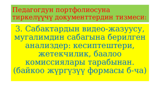 Педагогдун портфолиосуна тиркелүүчү документтердин тизмеси: 3. Сабактардын видео-жазуусу, мугалимдин сабагына берилген анализдер: кесиптештери, жетекчилик, баалоо комиссиялары тарабынан. (байкоо жүргүзүү формасы б-ча) 