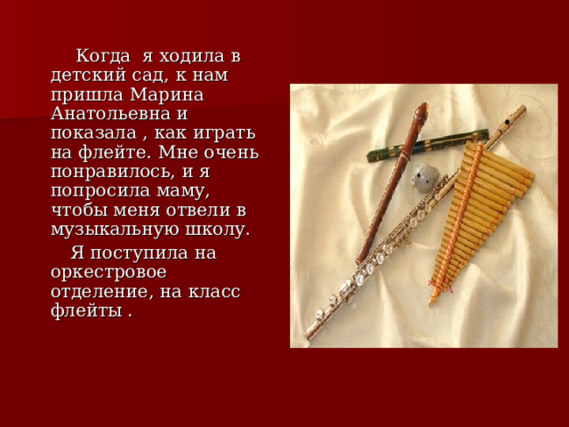  Когда я ходила в детский сад, к нам пришла Марина Анатольевна и показала , как играть на флейте. Мне очень понравилось, и я попросила маму, чтобы меня отвели в музыкальную школу.   Я поступила на оркестровое отделение, на класс флейты . 