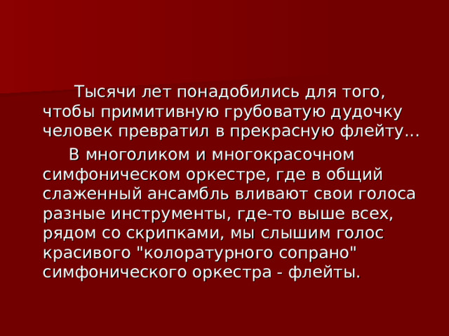  Тысячи лет понадобились для того, чтобы примитивную грубоватую дудочку человек превратил в прекрасную флейту...  В многоликом и многокрасочном симфоническом оркестре, где в общий слаженный ансамбль вливают свои голоса разные инструменты, где-то выше всех, рядом со скрипками, мы слышим голос красивого 