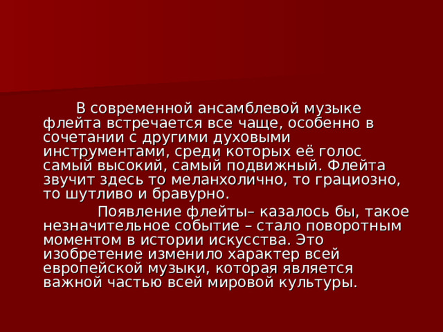  В современной ансамблевой музыке флейта встречается все чаще, особенно в сочетании с другими духовыми инструментами, среди которых её голос самый высокий, самый подвижный. Флейта звучит здесь то меланхолично, то грациозно, то шутливо и бравурно.  Появление флейты– казалось бы, такое незначительное событие – стало поворотным моментом в истории искусства. Это изобретение изменило характер всей европейской музыки, которая является важной частью всей мировой культуры. 