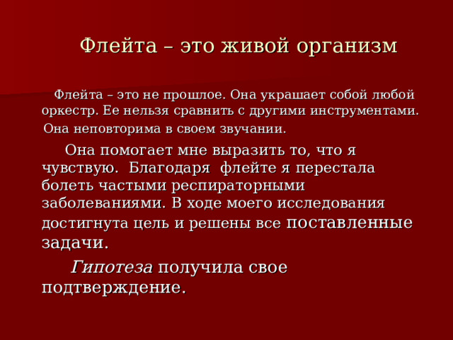  Флейта – это живой организм  Флейта – это не прошлое. Она украшает собой любой оркестр. Ее нельзя сравнить с другими инструментами.  Она неповторима в своем звучании.  Она помогает мне выразить то, что я чувствую. Благодаря флейте я перестала болеть частыми респираторными заболеваниями. В ходе моего исследования достигнута цель и решены все поставленные задачи.  Гипотеза получила свое подтверждение. 