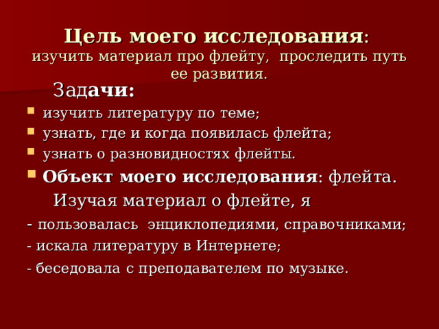  Цель моего исследования :   изучить материал про флейту, проследить путь ее развития.  Зад ачи: изучить литературу по теме; узнать, где и когда появилась флейта; узнать о разновидностях флейты. Объект моего исследования : флейта.  Изучая материал о флейте, я - пользовалась энциклопедиями, справочниками; - искала литературу в Интернете; - беседовала  с преподавателем по музыке. 