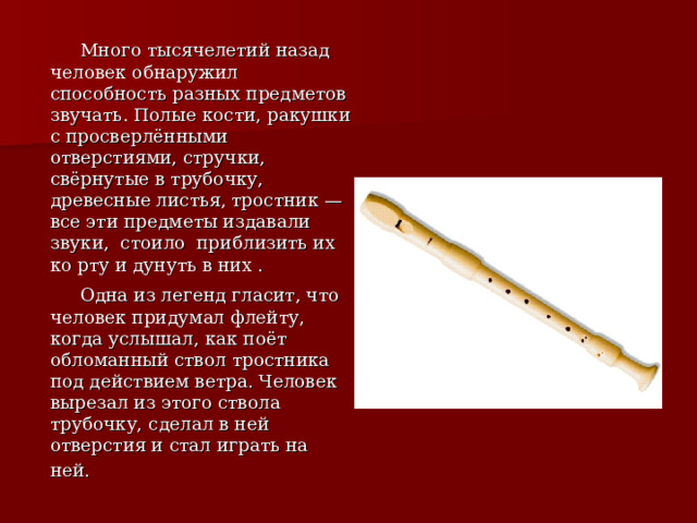  Много тысячелетий назад человек обнаружил способность разных предметов звучать. Полые кости, ракушки с просверлёнными отверстиями, стручки, свёрнутые в трубочку, древесные листья, тростник — все эти предметы издавали звуки, стоило приблизить их ко рту и дунуть в них .  Одна из легенд гласит, что человек придумал флейту, когда услышал, как поёт обломанный ствол тростника под действием ветра. Человек вырезал из этого ствола трубочку, сделал в ней отверстия и стал играть на ней.  