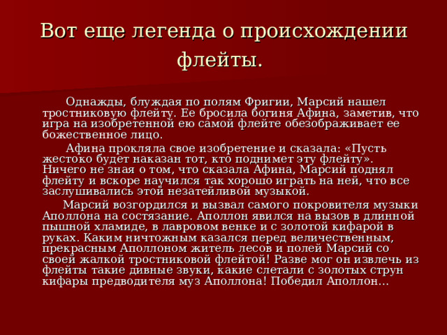 Вот еще легенда о происхождении флейты.   Однажды, блуждая по полям Фригии, Марсий нашел тростниковую флейту. Ее бросила богиня Афина, заметив, что игра на изобретенной ею самой флейте обезображивает ее божественное лицо.  Афина прокляла свое изобретение и сказала: «Пусть жестоко будет наказан тот, кто поднимет эту флейту». Ничего не зная о том, что сказала Афина, Марсий поднял флейту и вскоре научился так хорошо играть на ней, что все заслушивались этой незатейливой музыкой.  Марсий возгордился и вызвал самого покровителя музыки Аполлона на состязание. Аполлон явился на вызов в длинной пышной хламиде, в лавровом венке и с золотой кифарой в руках. Каким ничтожным казался перед величественным, прекрасным Аполлоном житель лесов и полей Марсий со своей жалкой тростниковой флейтой! Разве мог он извлечь из флейты такие дивные звуки, какие слетали с золотых струн кифары предводителя муз Аполлона! Победил Аполлон… 