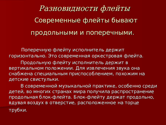 Разновидности флейты  Современные флейты бывают продольными и поперечными.  Поперечную флейту исполнитель держит горизонтально. Это современная оркестровая флейта.  Продольную флейту исполнитель держит в вертикальном положении. Для извлечения звука она снабжена специальным приспособлением, похожим на детские свистульки.  В современной музыкальной практике, особенно среди детей, во многих странах мира получила распространение продольная блок-флейта. Блок-флейту держат продольно, вдувая воздух в отверстие, расположенное на торце трубки.   