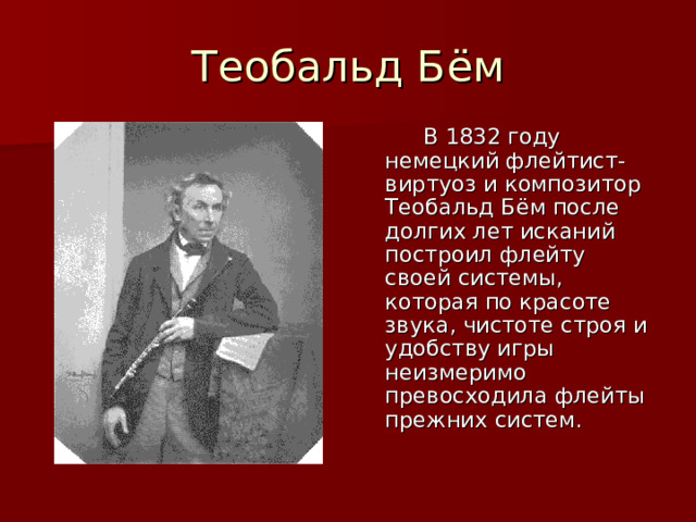 Теобальд Бём  В 1832 году немецкий флейтист-виртуоз и композитор Теобальд Бём после долгих лет исканий построил флейту своей системы, которая по красоте звука, чистоте строя и удобству игры неизмеримо превосходила флейты прежних систем. 