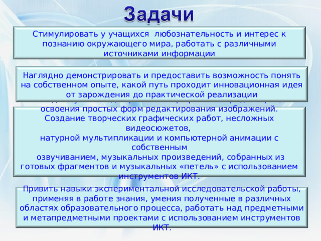 Стимулировать у учащихся любознательность и интерес к познанию окружающего мира, работать с различными источниками информации Наглядно демонстрировать и предоставить возможность понять на собственном опыте, какой путь проходит инновационная идея от зарождения до практической реализации Создать условия для работы в графических редакторах, освоения простых форм редактирования изображений. Создание творческих графических работ, несложных видеосюжетов, натурной мультипликации и компьютерной анимации с собственным  озвучиванием, музыкальных произведений, собранных из готовых фрагментов и музыкальных «петель» с использованием инструментов ИКТ.   Привить навыки экспериментальной исследовательской работы, применяя в работе знания, умения полученные в различных областях образовательного процесса, работать над предметными и метапредметными проектами с использованием инструментов ИКТ. 2 