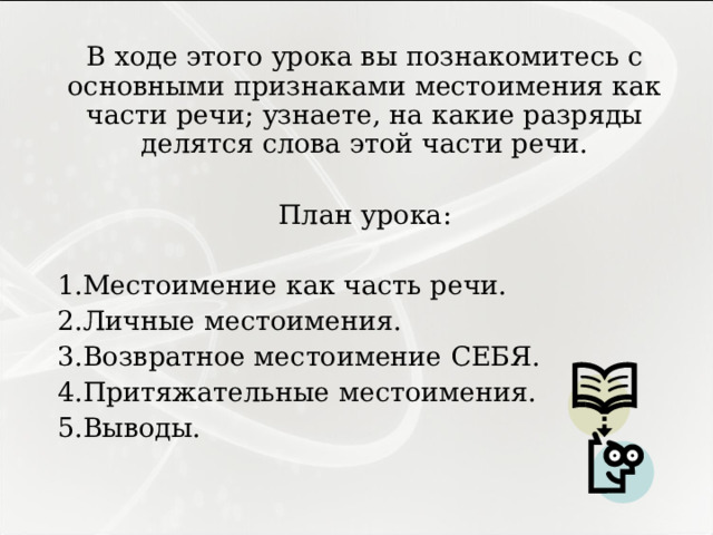 В ходе этого урока вы познакомитесь с основными признаками местоимения как части речи; узнаете, на какие разряды делятся слова этой части речи. План урока: Местоимение как часть речи. Личные местоимения. Возвратное местоимение СЕБЯ. Притяжательные местоимения. Выводы. 
