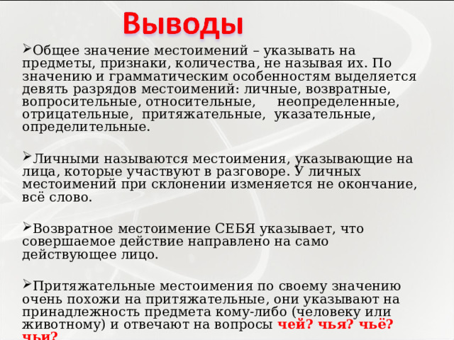 Общее значение местоимений – указывать на предметы, признаки, количества, не называя их. По значению и грамматическим особенностям выделяется девять разрядов местоимений: личные, возвратные, вопросительные, относительные, неопределенные, отрицательные, притяжательные, указательные, определительные.   Личными называются местоимения, указывающие на лица, которые участвуют в разговоре. У личных местоимений при склонении изменяется не окончание, всё слово.   Возвратное местоимение СЕБЯ указывает, что совершаемое действие направлено на само действующее лицо. Притяжательные местоимения по своему значению очень похожи на притяжательные, они указывают на принадлежность предмета кому-либо (человеку или животному) и отвечают на вопросы чей? чья? чьё? чьи?  