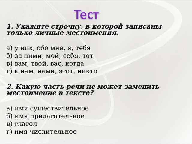 1. Укажите строчку, в которой записаны только личные местоимения.   а) у них, обо мне, я, тебя б) за ними, мой, себя, тот в) вам, твой, вас, когда г) к нам, нами, этот, никто   2. Какую часть речи не может заменить местоимение в тексте?   а) имя существительное б) имя прилагательное в) глагол г) имя числительное 