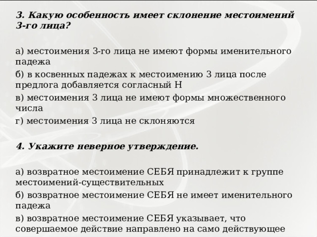 3. Какую особенность имеет склонение местоимений 3-го лица?   а) местоимения 3-го лица не имеют формы именительного падежа б) в косвенных падежах к местоимению 3 лица после предлога добавляется согласный Н в) местоимения 3 лица не имеют формы множественного числа г) местоимения 3 лица не склоняются   4. Укажите неверное утверждение.   а) возвратное местоимение СЕБЯ принадлежит к группе местоимений-существительных б) возвратное местоимение СЕБЯ не имеет именительного падежа в) возвратное местоимение СЕБЯ указывает, что совершаемое действие направлено на само действующее лицо г) возвратное местоимение СЕБЯ изменяется по родам 