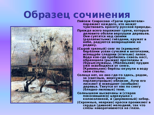 Образец сочинения Пейзаж Саврасова «Грачи прилетели» поражает каждого, кто может чувствовать красоту русской природы. Прежде всего поражают грачи, которые деловито обсели верхушки деревьев. Они суетятся над своими (разлапистыми) гнёздами, кружат в небе, радуются возвращению на родину. (Сырой грязный) снег по (кривыми) берёзами усеян сучками и веточками, испещрён следами (птичьих) лапок. Вода кое-где пробилась сквозь наст, образовала (рыжие) проталины и (бурые)лужицы. (Маленький) прудик уже освободился от снега. (Кривенькие) берёзы окунули в воду свои стволы. Солнца нет, но оно где-то здесь, рядом, за (светлым, жемчужно-перламутровым) облаком. Лучи его ласкают и освещают (озябшие) деревья. Тянутся от них по снегу (бледно-лиловые) тени. Солнышком высвечены и (старая покосившаяся) церквушка с колоколенкой, и (деревянный) забор. (Скромные, неяркие) краски проникают в сердце (дивной) мелодией, так что слёзы наворачиваются на глаза.  
