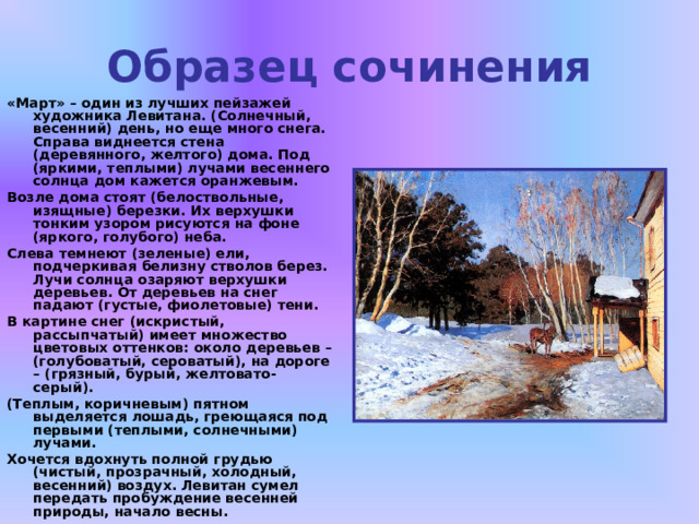 Образец сочинения «Март» – один из лучших пейзажей художника Левитана. (Солнечный, весенний) день, но еще много снега. Справа виднеется стена (деревянного, желтого) дома. Под (яркими, теплыми) лучами весеннего солнца дом кажется оранжевым. Возле дома стоят (белоствольные, изящные) березки. Их верхушки тонким узором рисуются на фоне (яркого, голубого) неба. Слева темнеют (зеленые) ели, подчеркивая белизну стволов берез. Лучи солнца озаряют верхушки деревьев. От деревьев на снег падают (густые, фиолетовые) тени. В картине снег (искристый, рассыпчатый) имеет множество цветовых оттенков: около деревьев – (голубоватый, сероватый), на дороге – (грязный, бурый, желтовато-серый). (Теплым, коричневым) пятном выделяется лошадь, греющаяся под первыми (теплыми, солнечными) лучами. Хочется вдохнуть полной грудью (чистый, прозрачный, холодный, весенний) воздух. Левитан сумел передать пробуждение весенней природы, начало весны.   