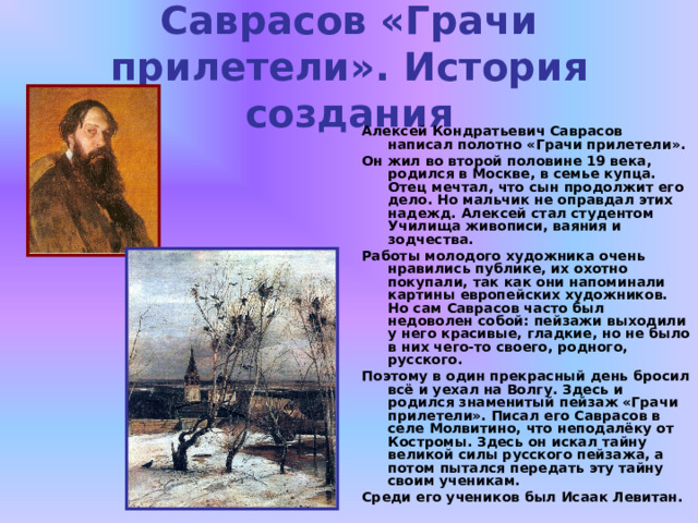 Саврасов «Грачи прилетели». История создания Алексей Кондратьевич Саврасов написал полотно «Грачи прилетели». Он жил во второй половине 19 века, родился в Москве, в семье купца. Отец мечтал, что сын продолжит его дело. Но мальчик не оправдал этих надежд. Алексей стал студентом Училища живописи, ваяния и зодчества. Работы молодого художника очень нравились публике, их охотно покупали, так как они напоминали картины европейских художников. Но сам Саврасов часто был недоволен собой: пейзажи выходили у него красивые, гладкие, но не было в них чего-то своего, родного, русского. Поэтому в один прекрасный день бросил всё и уехал на Волгу. Здесь и родился знаменитый пейзаж «Грачи прилетели». Писал его Саврасов в селе Молвитино, что неподалёку от Костромы. Здесь он искал тайну великой силы русского пейзажа, а потом пытался передать эту тайну своим ученикам. Среди его учеников был Исаак Левитан. 