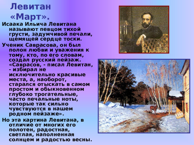 Левитан «Март».   Исаака Ильича Левитана называют певцом тихой грусти, задумчивой печали, щемящей сердце тоски. Ученик Саврасова, он был полон любви и уважения к тому, кто, по его словам, создал русский пейзаж. «Саврасов, - писал Левитан, - избирал не исключительно красивые места, а, наоборот, старался отыскать в самом простом и обыкновенном глубоко трогательные, часто печальные ноты, которые так сильно чувствуются в нашем родном пейзаже». Но эта картина Левитана, в отличие от многих его полотен, радостная, светлая, наполненная солнцем и радостью весны. 
