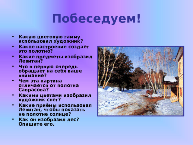 Побеседуем! Какую цветовую гамму использовал художник? Какое настроение создаёт это полотно? Какие предметы изобразил Левитан? Что в первую очередь обращает на себя ваше внимание? Чем эта картина отличается от полотна Саврасова? Какими цветами изобразил художник снег? Какие приёмы использовал Левитан, чтобы показать не полотне солнце? Как он изобразил лес? Опишите его. 