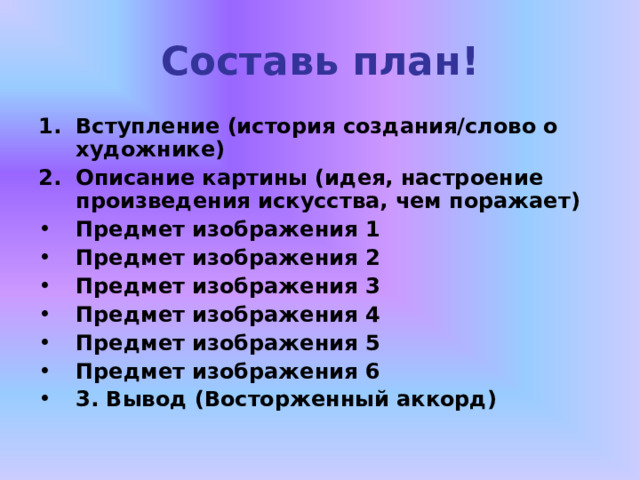 Составь план! Вступление (история создания/слово о художнике) Описание картины (идея, настроение произведения искусства, чем поражает) Предмет изображения 1 Предмет изображения 2 Предмет изображения 3 Предмет изображения 4 Предмет изображения 5 Предмет изображения 6 3. Вывод (Восторженный аккорд) 