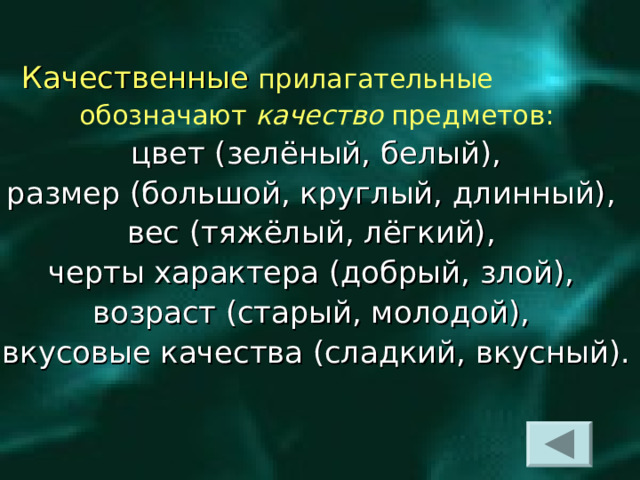   Качественные  прилагательные  обозначают качество предметов:  цвет (зелёный, белый), размер (большой, круглый, длинный), вес (тяжёлый, лёгкий), черты характера (добрый, злой), возраст (старый, молодой), вкусовые качества (сладкий, вкусный).  