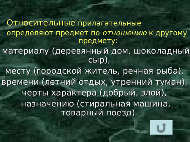   Относительные  прилагательные  определяют предмет по отношению к другому предмету:  материалу (деревянный дом, шоколадный сыр), месту (городской житель, речная рыба), времени (летний отдых, утренний туман), черты характера (добрый, злой), назначению (стиральная машина, товарный поезд).  