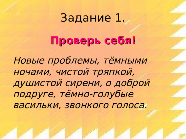 Задание 1. Проверь себя!  Новые проблемы, тёмными ночами, чистой тряпкой, душистой сирени, о доброй подруге, тёмно-голубые васильки, звонкого голоса. 