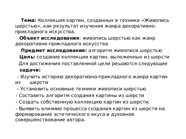    Тема: Коллекция картин, созданных в технике «Живопись шерстью», как результат изучения жанра декоративно-прикладного искусства.  Объект исследования : живопись шерстью как жанр декоративно-прикладного искусства  Предмет исследования: алгоритм живописи шерстью  Цель: создание коллекции картин, выложенных из шерсти  Для достижения поставленной цели решаются следующие  задачи:  - Изучить историю декоративно-прикладного жанра картин из шерсти  - Установить основные техники живописи шерстью  - Составить алгоритм создания картины из шерсти  - Создать собственную коллекцию картин из шерсти.  - Выявить влияние процесса создания картин из шерсти на формирование эстетического вкуса и духовное совершенствование автора. 