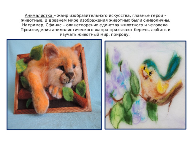 Анималистка – жанр изобразительного искусства, главные герои – животные. В древнем мире изображения животных были символичны. Например, Сфинкс – олицетворение единства животного и человека. Произведения анималистического жанра призывают беречь, любить и изучать животный мир, природу.   