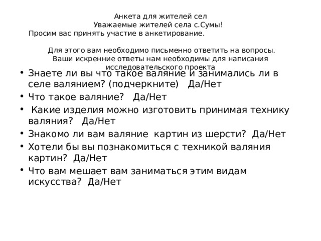 Анкета для жителей сел  Уважаемые жителей села с.Сумы!  Просим вас принять участие в анкетирование.  Для этого вам необходимо письменно ответить на вопросы.  Ваши искренние ответы нам необходимы для написания исследовательского проекта Знаете ли вы что такое валяние и занимались ли в селе валянием? (подчеркните) Да/Нет Что такое валяние? Да/Нет  Какие изделия можно изготовить принимая технику валяния? Да/Нет Знакомо ли вам валяние картин из шерсти? Да/Нет Хотели бы вы познакомиться с техникой валяния картин? Да/Нет Что вам мешает вам заниматься этим видам искусства? Да/Нет   