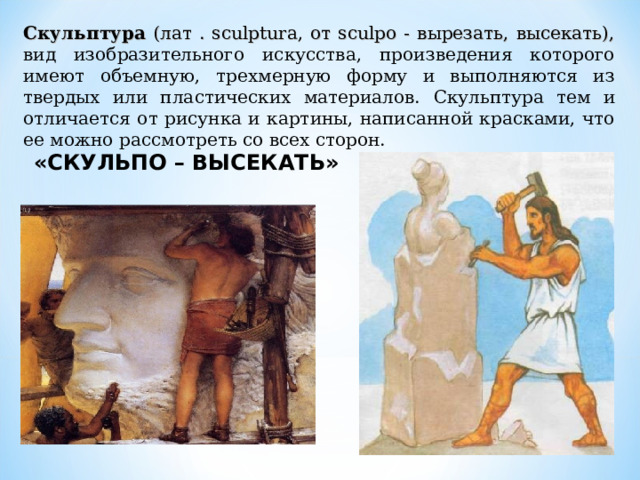 Скульптура (лат . sculptura, от sculpo - вырезать, высекать), вид изобразительного искусства, произведения которого имеют объемную, трехмерную форму и выполняются из твердых или пластических материалов. Скульптура тем и отличается от рисунка и картины, написанной красками, что ее можно рассмотреть со всех сторон. «СКУЛЬПО – ВЫСЕКАТЬ» 