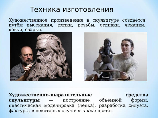 Техника изготовления Художественное произведение в скульптуре создаётся путём высекания, лепки, резьбы, отливки, чеканки, ковки, сварки. Художественно-выразительные средства скульптуры — построение объемной формы, пластическая моделировка (лепка), разработка силуэта, фактуры, в некоторых случаях также цвета. 