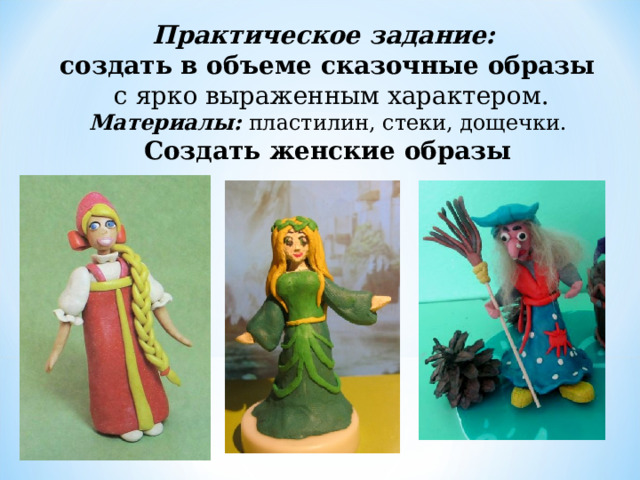 Практическое задание:  создать в объеме сказочные образы  с ярко выраженным характером. Материалы:  пластилин, стеки, дощечки. Создать женские образы 