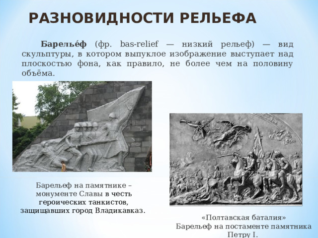 РАЗНОВИДНОСТИ РЕЛЬЕФА  Барелье́ф (фр. bas-relief — низкий рельеф) — вид скульптуры, в котором выпуклое изображение выступает над плоскостью фона, как правило, не более чем на половину объёма. Барельеф на памятнике – монументе Славы в честь героических танкистов, защищавших город Владикавказ. «Полтавская баталия» Барельеф на постаменте памятника Петру I. 