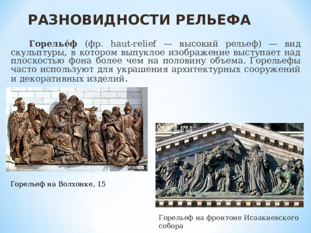 РАЗНОВИДНОСТИ РЕЛЬЕФА  Горелье́ф (фр. haut-relief — высокий рельеф) — вид скульптуры, в котором выпуклое изображение выступает над плоскостью фона более чем на половину объема. Горельефы часто используют для украшения архитектурных сооружений и декоративных изделий . Горельеф на Волхонке, 15 Горельеф на фронтоне Исаакиевского собора 