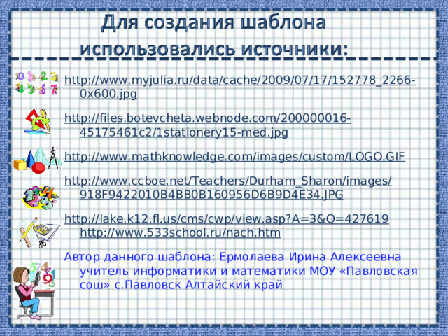 http://www.myjulia.ru/data/cache/2009/07/17/152778_2266-0x600.jpg http://files.botevcheta.webnode.com/200000016-45175461c2/1stationery15-med.jpg http://www.mathknowledge.com/images/custom/LOGO.GIF http://www.ccboe.net/Teachers/Durham_Sharon/images/918F9422010B4BB0B160956D6B9D4E34.JPG http://lake.k12.fl.us/cms/cwp/view.asp?A=3&Q=427619  http://www.533school.ru/nach.htm  Автор данного шаблона: Ермолаева Ирина Алексеевна учитель информатики и математики МОУ «Павловская сош» с.Павловск Алтайский край 