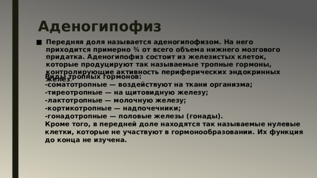 Аденогипофиз   Передняя доля называется аденогипофизом. На него приходится примерно ¾ от всего объема нижнего мозгового придатка. Аденогипофиз состоит из железистых клеток, которые продуцируют так называемые тропные гормоны, контролирующие активность периферических эндокринных желез . Виды тропных гормонов: -соматотропные — воздействуют на ткани организма; -тиреотропные — на щитовидную железу; -лактотропные — молочную железу; -кортикотропные — надпочечники; -гонадотропные — половые железы (гонады). Кроме того, в передней доле находятся так называемые нулевые клетки, которые не участвуют в гормонообразовании. Их функция до конца не изучена.  