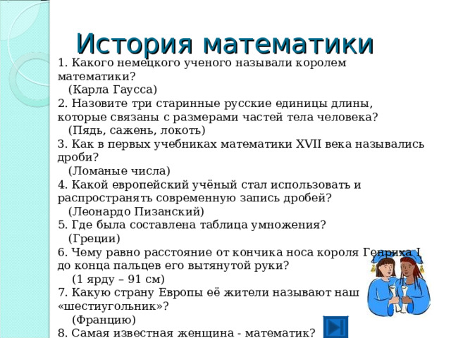 История математики 1. Какого немецкого ученого называли королем математики?  (Карла Гаусса) 2. Назовите три старинные русские единицы длины, которые связаны с размерами частей тела человека?  (Пядь, сажень, локоть) 3. Как в первых учебниках математики XVΙΙ века назывались дроби?  (Ломаные числа) 4. Какой европейский учёный стал использовать и распространять современную запись дробей?  (Леонардо Пизанский) 5. Где была составлена таблица умножения?  (Греции) 6. Чему равно расстояние от кончика носа короля Генриха Ι до конца пальцев его вытянутой руки?  (1 ярду – 91 см) 7. Какую страну Европы её жители называют наш «шестиугольник»?  (Францию) 8. Самая известная женщина - математик?  (С. В. Ковалевская) 