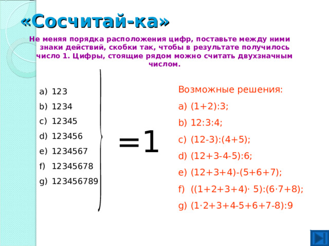 «Сосчитай-ка»   Не меняя порядка расположения цифр, поставьте между ними знаки действий, скобки так, чтобы в результате получилось число 1. Цифры, стоящие рядом можно считать двухзначным числом. Возможные решения: (1+2) :3; 12:3:4; (12-3):(4+5); (12+3-4-5):6; (12+3+4)-(5+6+7); ((1+2+3+4) · 5):(6 · 7+8); (1 · 2+3+4-5+6+7-8):9 123 1234 12345 123456 1234567 12345678 123456789 =1 